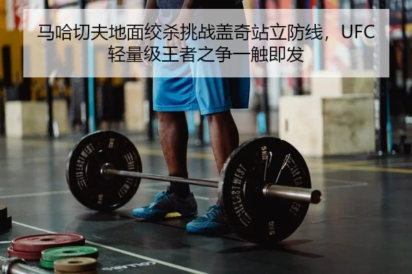 马哈切夫地面绞杀挑战盖奇站立防线，UFC轻量级王者之争一触即发